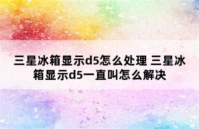 三星冰箱显示d5怎么处理 三星冰箱显示d5一直叫怎么解决